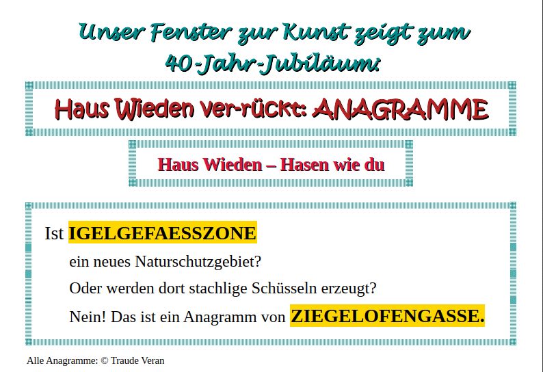 Ein Screenshot mit der Aufschrift:

"Unser Fenster zu Kunst zeigt zum 40-Jahr-Jubiläum:

Haus Wieden ver-rückt: ANAGRAMME

Haus Wieden - Hasen wie du

Ist IGELGEFAESSZONE ein neues Naturschutzgebiet?
Oder werden dort stachlige Schüsseln erzeugt?
Nein! Das ist ein Anagramm von ZIEGELOFENGASSE.
